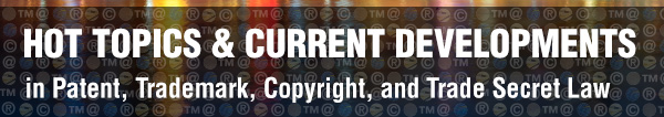 HOT TOPICS & CURRENT DEVELOPMENTS in Patent, Trademark, Copyright, and Trade Secret Law